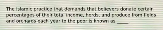 The Islamic practice that demands that believers donate certain percentages of their total income, herds, and produce from fields and orchards each year to the poor is known as _____.