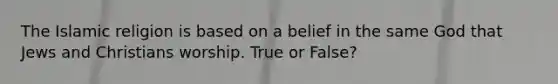 The Islamic religion is based on a belief in the same God that Jews and Christians worship. True or False?