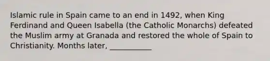 Islamic rule in Spain came to an end in 1492, when King Ferdinand and Queen Isabella (the Catholic Monarchs) defeated the Muslim army at Granada and restored the whole of Spain to Christianity. Months later, ___________