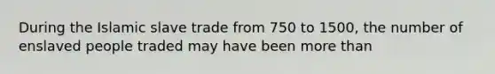 During the Islamic slave trade from 750 to 1500, the number of enslaved people traded may have been more than