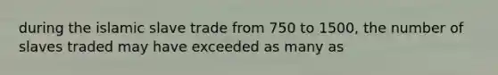 during the islamic slave trade from 750 to 1500, the number of slaves traded may have exceeded as many as