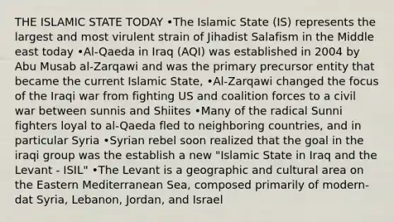 THE ISLAMIC STATE TODAY •The Islamic State (IS) represents the largest and most virulent strain of Jihadist Salafism in the Middle east today •Al-Qaeda in Iraq (AQI) was established in 2004 by Abu Musab al-Zarqawi and was the primary precursor entity that became the current Islamic State, •Al-Zarqawi changed the focus of the Iraqi war from fighting US and coalition forces to a civil war between sunnis and Shiites •Many of the radical Sunni fighters loyal to al-Qaeda fled to neighboring countries, and in particular Syria •Syrian rebel soon realized that the goal in the iraqi group was the establish a new "Islamic State in Iraq and the Levant - ISIL" •The Levant is a geographic and cultural area on the Eastern Mediterranean Sea, composed primarily of modern-dat Syria, Lebanon, Jordan, and Israel