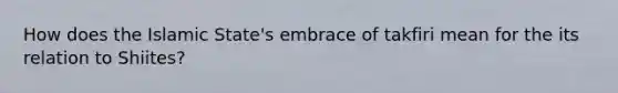 How does the Islamic State's embrace of takfiri mean for the its relation to Shiites?