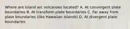 Where are island arc volcanoes located? A. At convergent plate boundaries B. At transform plate boundaries C. Far away from plate boundaries (like Hawaiian Islands) D. At divergent plate boundaries