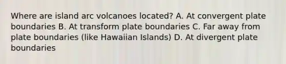 Where are island arc volcanoes located? A. At convergent plate boundaries B. At transform plate boundaries C. Far away from plate boundaries (like Hawaiian Islands) D. At divergent plate boundaries