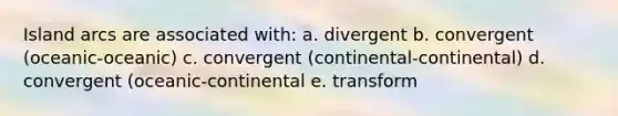 Island arcs are associated with: a. divergent b. convergent (oceanic-oceanic) c. convergent (continental-continental) d. convergent (oceanic-continental e. transform