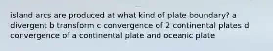 island arcs are produced at what kind of plate boundary? a divergent b transform c convergence of 2 continental plates d convergence of a continental plate and oceanic plate