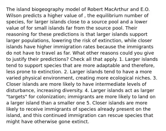 The island biogeography model of Robert MacArthur and E.O. Wilson predicts a higher value of , the equilibrium number of species, for larger islands close to a source pool and a lower value of for small islands far from the source pool. Their reasoning for these predictions is that larger islands support larger populations, lowering the risk of extinction, while closer islands have higher immigration rates because the immigrants do not have to travel as far. What other reasons could you give to justify their predictions? Check all that apply. 1. Larger islands tend to support species that are more adaptable and therefore, less prone to extinction. 2. Larger islands tend to have a more varied physical environment, creating more ecological niches. 3. Closer islands are more likely to have intermediate levels of disturbance, increasing diversity. 4. Larger islands act as larger "targets" for colonization; immigrants are more likely to land on a larger island than a smaller one 5. Closer islands are more likely to receive immigrants of species already present on the island, and this continued immigration can rescue species that might have otherwise gone extinct.