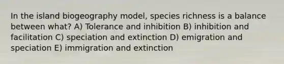 In the island biogeography model, species richness is a balance between what? A) Tolerance and inhibition B) inhibition and facilitation C) speciation and extinction D) emigration and speciation E) immigration and extinction