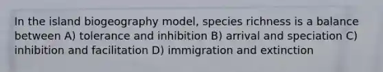 In the island biogeography model, species richness is a balance between A) tolerance and inhibition B) arrival and speciation C) inhibition and facilitation D) immigration and extinction