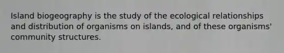 Island biogeography is the study of the ecological relationships and distribution of organisms on islands, and of these organisms' community structures.