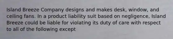 Island Breeze Company designs and makes desk, window, and ceiling fans. In a product liability suit based on negligence, Island Breeze could be liable for violating its duty of care with respect to all of the following except