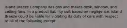 Island Breeze Company designs and makes desk, window, and ceiling fans. In a product liability suit based on negligence, Island Breeze could be liable for violating its duty of care with respect to all of the following except​