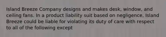 Island Breeze Company designs and makes desk, window, and ceiling fans. In a product liability suit based on negligence, Island Breeze could be liable for violating its duty of care with respect to all of the following except​