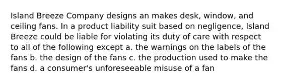 Island Breeze Company designs an makes desk, window, and ceiling fans. In a product liability suit based on negligence, Island Breeze could be liable for violating its duty of care with respect to all of the following except a. the warnings on the labels of the fans b. the design of the fans c. the production used to make the fans d. a consumer's unforeseeable misuse of a fan