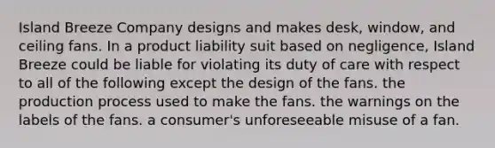 Island Breeze Company designs and makes desk, window, and ceiling fans. In a product liability suit based on negligence, Island Breeze could be liable for violating its duty of care with respect to all of the following except​ the design of the fans. the production process used to make the fans. the warnings on the labels of the fans. a consumer's unforeseeable misuse of a fan.