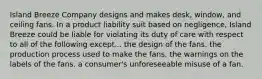 Island Breeze Company designs and makes desk, window, and ceiling fans. In a product liability suit based on negligence, Island Breeze could be liable for violating its duty of care with respect to all of the following except... the design of the fans. ​the production process used to make the fans. ​the warnings on the labels of the fans. ​a consumer's unforeseeable misuse of a fan.