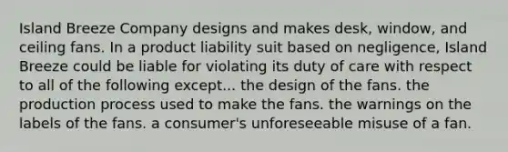 Island Breeze Company designs and makes desk, window, and ceiling fans. In a product liability suit based on negligence, Island Breeze could be liable for violating its duty of care with respect to all of the following except... the design of the fans. ​the production process used to make the fans. ​the warnings on the labels of the fans. ​a consumer's unforeseeable misuse of a fan.