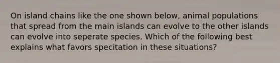 On island chains like the one shown below, animal populations that spread from the main islands can evolve to the other islands can evolve into seperate species. Which of the following best explains what favors specitation in these situations?