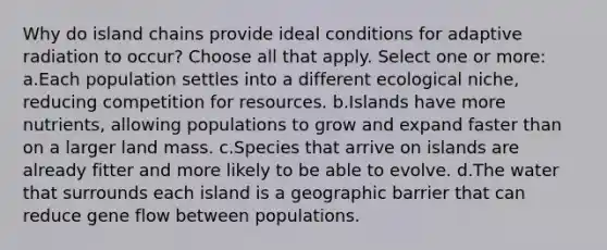 Why do island chains provide ideal conditions for adaptive radiation to occur? Choose all that apply. Select one or more: a.Each population settles into a different ecological niche, reducing competition for resources. b.Islands have more nutrients, allowing populations to grow and expand faster than on a larger land mass. c.Species that arrive on islands are already fitter and more likely to be able to evolve. d.The water that surrounds each island is a geographic barrier that can reduce gene flow between populations.