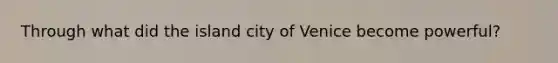 Through what did the island city of Venice become powerful?