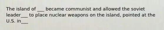 The island of ___ became communist and allowed the soviet leader___ to place nuclear weapons on the island, pointed at the U.S. in___