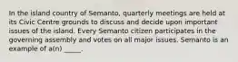 In the island country of Semanto, quarterly meetings are held at its Civic Centre grounds to discuss and decide upon important issues of the island. Every Semanto citizen participates in the governing assembly and votes on all major issues. Semanto is an example of a(n) _____.