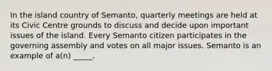 In the island country of Semanto, quarterly meetings are held at its Civic Centre grounds to discuss and decide upon important issues of the island. Every Semanto citizen participates in the governing assembly and votes on all major issues. Semanto is an example of a(n) _____.