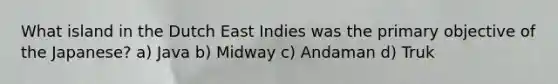What island in the Dutch East Indies was the primary objective of the Japanese? a) Java b) Midway c) Andaman d) Truk