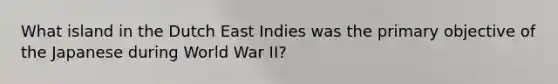 What island in the Dutch East Indies was the primary objective of the Japanese during World War II?