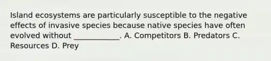 Island ecosystems are particularly susceptible to the negative effects of invasive species because native species have often evolved without ____________. A. Competitors B. Predators C. Resources D. Prey