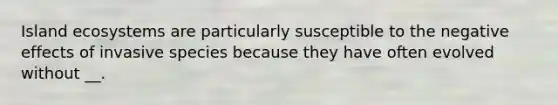 Island ecosystems are particularly susceptible to the negative effects of invasive species because they have often evolved without __.