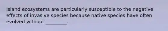 Island ecosystems are particularly susceptible to the negative effects of invasive species because native species have often evolved without _________.