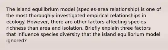 The island equilibrium model (species-area relationship) is one of the most thoroughly investigated empirical relationships in ecology. However, there are other factors affecting species richness than area and isolation. Briefly explain three factors that influence species diversity that the island equilibrium model ignored?