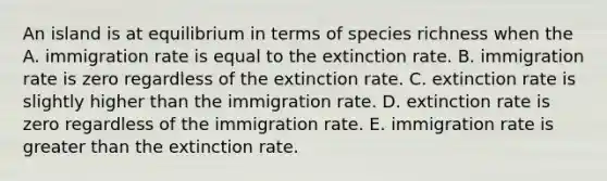 An island is at equilibrium in terms of species richness when the A. immigration rate is equal to the extinction rate. B. immigration rate is zero regardless of the extinction rate. C. extinction rate is slightly higher than the immigration rate. D. extinction rate is zero regardless of the immigration rate. E. immigration rate is greater than the extinction rate.