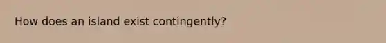 How does an island exist contingently?