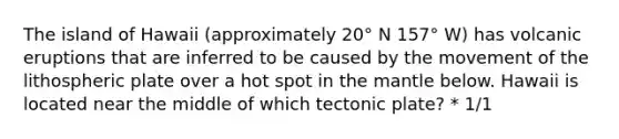The island of Hawaii (approximately 20° N 157° W) has volcanic eruptions that are inferred to be caused by the movement of the lithospheric plate over a hot spot in the mantle below. Hawaii is located near the middle of which tectonic plate? * 1/1
