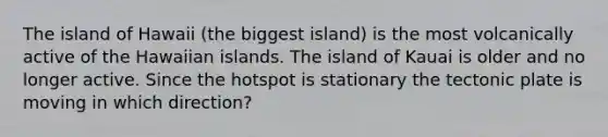 The island of Hawaii (the biggest island) is the most volcanically active of the Hawaiian islands. The island of Kauai is older and no longer active. Since the hotspot is stationary the tectonic plate is moving in which direction?