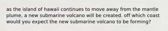 as the island of hawaii continues to move away from the mantle plume, a new submarine volcano will be created. off which coast would you expect the new submarine volcano to be forming?