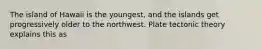 The island of Hawaii is the youngest, and the islands get progressively older to the northwest. Plate tectonic theory explains this as