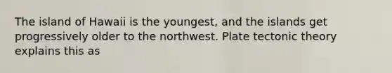 The island of Hawaii is the youngest, and the islands get progressively older to the northwest. Plate tectonic theory explains this as