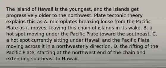 The island of Hawaii is the youngest, and the islands get progressively older to the northwest. Plate tectonic theory explains this as A. microplates breaking loose from the Pacific Plate as it moves, leaving this chain of islands in its wake. B. a hot spot moving under the Pacific Plate toward the southeast. C. a hot spot currently sitting under Hawaii and the Pacific Plate moving across it in a northwesterly direction. D. the rifting of the Pacific Plate, starting at the northwest end of the chain and extending southeast to Hawaii.