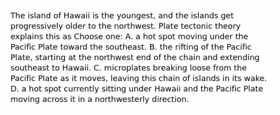 The island of Hawaii is the youngest, and the islands get progressively older to the northwest. Plate tectonic theory explains this as Choose one: A. a hot spot moving under the Pacific Plate toward the southeast. B. the rifting of the Pacific Plate, starting at the northwest end of the chain and extending southeast to Hawaii. C. microplates breaking loose from the Pacific Plate as it moves, leaving this chain of islands in its wake. D. a hot spot currently sitting under Hawaii and the Pacific Plate moving across it in a northwesterly direction.