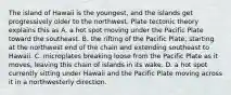 The island of Hawaii is the youngest, and the islands get progressively older to the northwest. Plate tectonic theory explains this as A. a hot spot moving under the Pacific Plate toward the southeast. B. the rifting of the Pacific Plate, starting at the northwest end of the chain and extending southeast to Hawaii. C. microplates breaking loose from the Pacific Plate as it moves, leaving this chain of islands in its wake. D. a hot spot currently sitting under Hawaii and the Pacific Plate moving across it in a northwesterly direction.