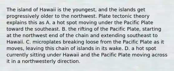 The island of Hawaii is the youngest, and the islands get progressively older to the northwest. Plate tectonic theory explains this as A. a hot spot moving under the Pacific Plate toward the southeast. B. the rifting of the Pacific Plate, starting at the northwest end of the chain and extending southeast to Hawaii. C. microplates breaking loose from the Pacific Plate as it moves, leaving this chain of islands in its wake. D. a hot spot currently sitting under Hawaii and the Pacific Plate moving across it in a northwesterly direction.