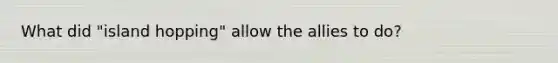 What did "island hopping" allow the allies to do?