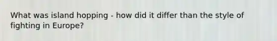 What was island hopping - how did it differ than the style of fighting in Europe?