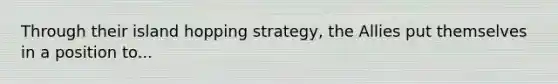 Through their island hopping strategy, the Allies put themselves in a position to...