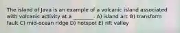 The island of Java is an example of a volcanic island associated with volcanic activity at a ________. A) island arc B) transform fault C) mid-ocean ridge D) hotspot E) rift valley
