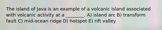 The island of Java is an example of a volcanic island associated with volcanic activity at a ________. A) island arc B) transform fault C) mid-ocean ridge D) hotspot E) rift valley